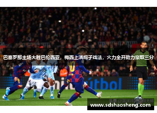 巴塞罗那主场大胜巴伦西亚，梅西上演帽子戏法，火力全开助力豪取三分